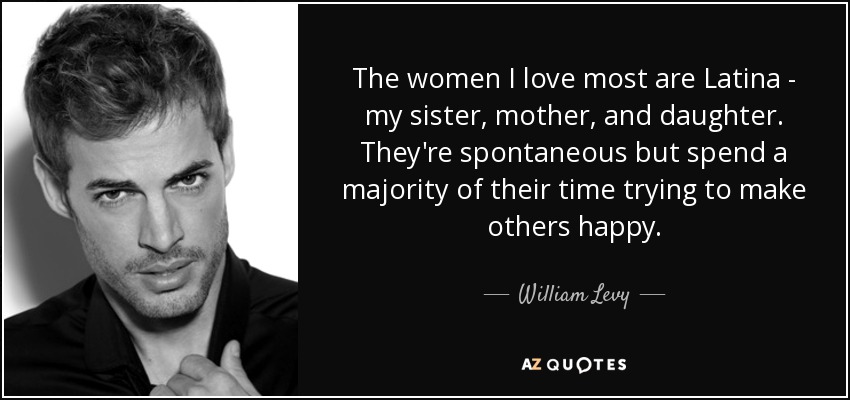 The women I love most are Latina - my sister, mother, and daughter. They're spontaneous but spend a majority of their time trying to make others happy. - William Levy