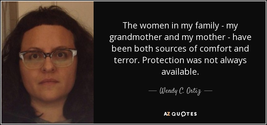 The women in my family - my grandmother and my mother - have been both sources of comfort and terror. Protection was not always available. - Wendy C. Ortiz