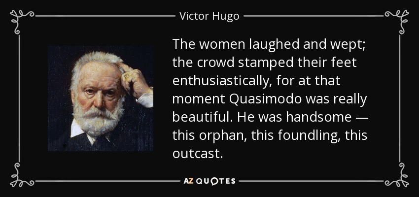 The women laughed and wept; the crowd stamped their feet enthusiastically, for at that moment Quasimodo was really beautiful. He was handsome — this orphan, this foundling, this outcast. - Victor Hugo