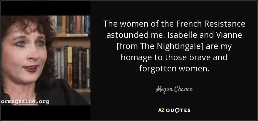 The women of the French Resistance astounded me. Isabelle and Vianne [from The Nightingale] are my homage to those brave and forgotten women. - Megan Chance