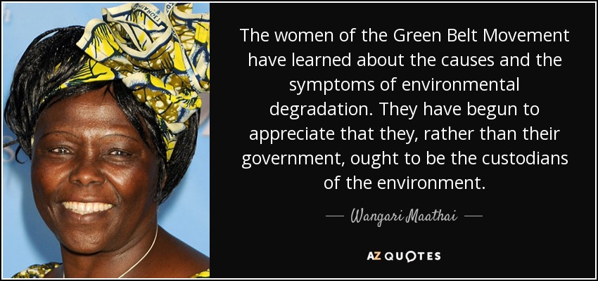 The women of the Green Belt Movement have learned about the causes and the symptoms of environmental degradation. They have begun to appreciate that they, rather than their government, ought to be the custodians of the environment. - Wangari Maathai