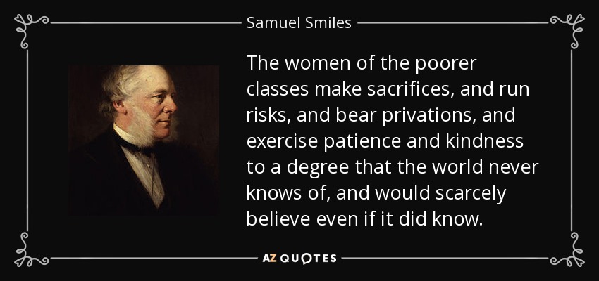 The women of the poorer classes make sacrifices, and run risks, and bear privations, and exercise patience and kindness to a degree that the world never knows of, and would scarcely believe even if it did know. - Samuel Smiles