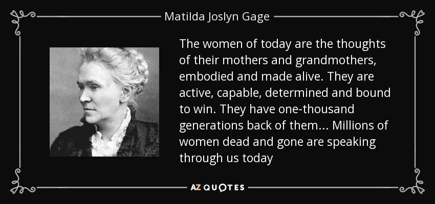 The women of today are the thoughts of their mothers and grandmothers, embodied and made alive. They are active, capable, determined and bound to win. They have one-thousand generations back of them... Millions of women dead and gone are speaking through us today - Matilda Joslyn Gage