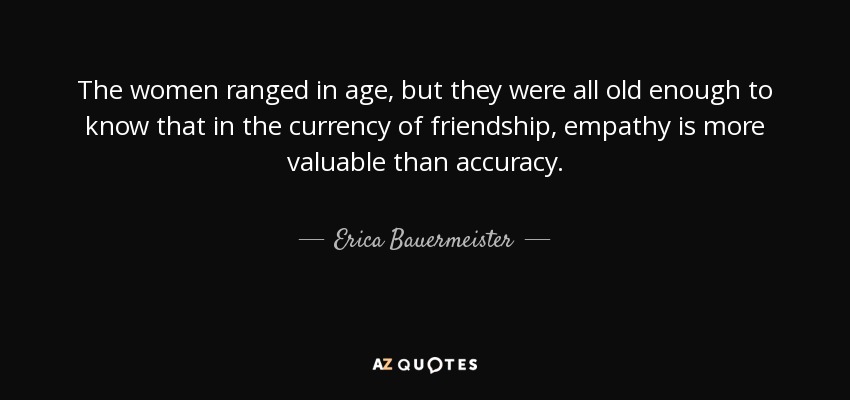 The women ranged in age, but they were all old enough to know that in the currency of friendship, empathy is more valuable than accuracy. - Erica Bauermeister