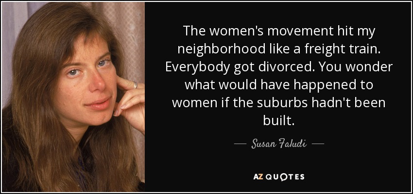 The women's movement hit my neighborhood like a freight train. Everybody got divorced. You wonder what would have happened to women if the suburbs hadn't been built. - Susan Faludi