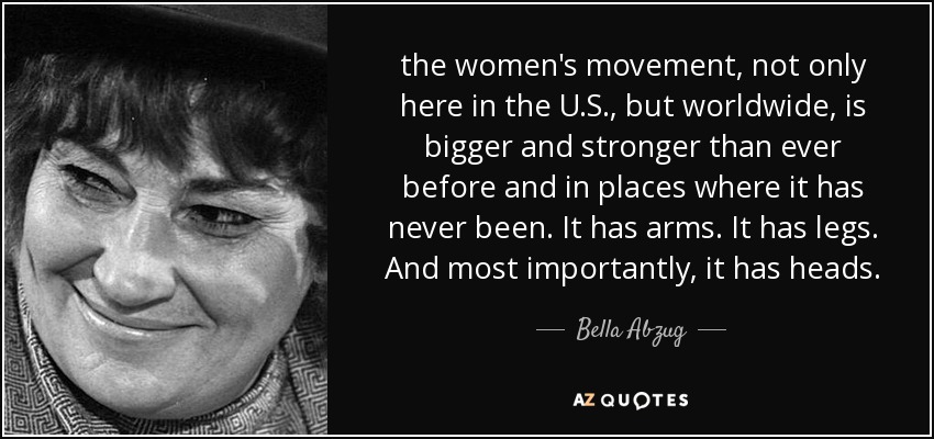 the women's movement, not only here in the U.S., but worldwide, is bigger and stronger than ever before and in places where it has never been. It has arms. It has legs. And most importantly, it has heads. - Bella Abzug