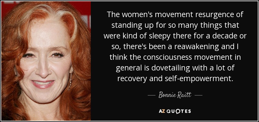 The women's movement resurgence of standing up for so many things that were kind of sleepy there for a decade or so, there's been a reawakening and I think the consciousness movement in general is dovetailing with a lot of recovery and self-empowerment. - Bonnie Raitt