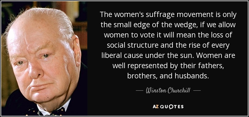 The women's suffrage movement is only the small edge of the wedge, if we allow women to vote it will mean the loss of social structure and the rise of every liberal cause under the sun. Women are well represented by their fathers, brothers, and husbands. - Winston Churchill