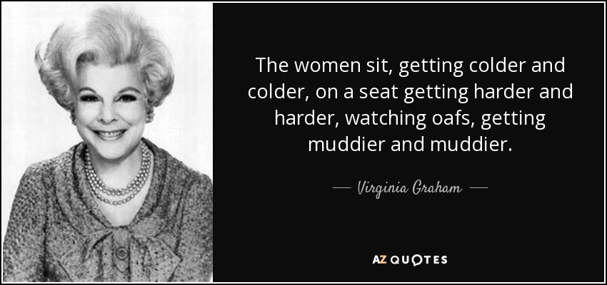 The women sit, getting colder and colder, on a seat getting harder and harder, watching oafs, getting muddier and muddier. - Virginia Graham