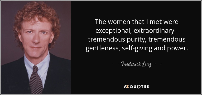 The women that I met were exceptional, extraordinary - tremendous purity, tremendous gentleness, self-giving and power. - Frederick Lenz