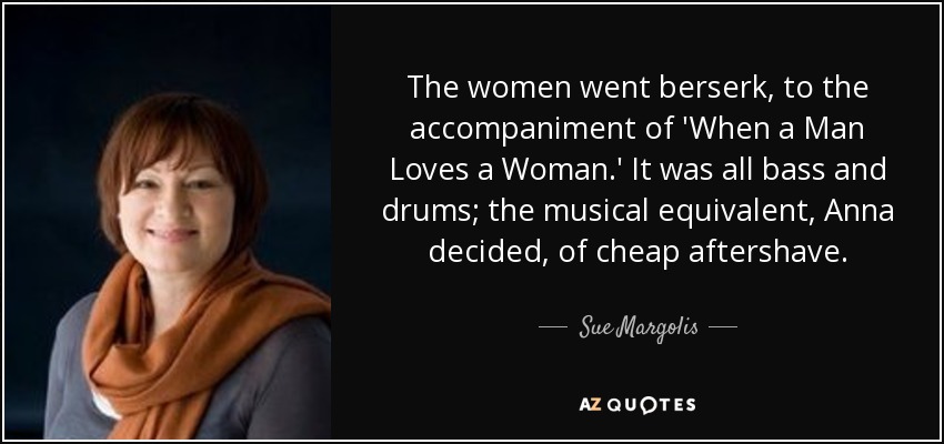 The women went berserk, to the accompaniment of 'When a Man Loves a Woman.' It was all bass and drums; the musical equivalent, Anna decided, of cheap aftershave. - Sue Margolis