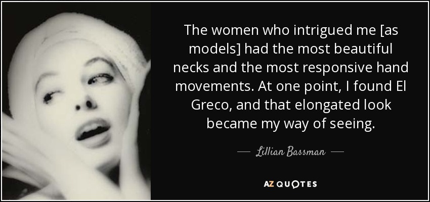 The women who intrigued me [as models] had the most beautiful necks and the most responsive hand movements. At one point, I found El Greco, and that elongated look became my way of seeing. - Lillian Bassman