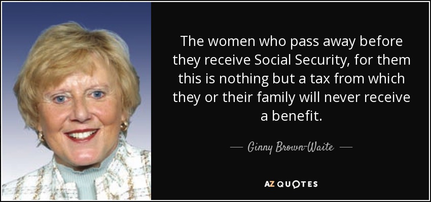 The women who pass away before they receive Social Security, for them this is nothing but a tax from which they or their family will never receive a benefit. - Ginny Brown-Waite
