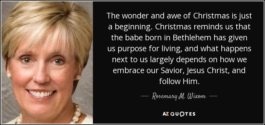 The wonder and awe of Christmas is just a beginning. Christmas reminds us that the babe born in Bethlehem has given us purpose for living, and what happens next to us largely depends on how we embrace our Savior, Jesus Christ, and follow Him. - Rosemary M. Wixom