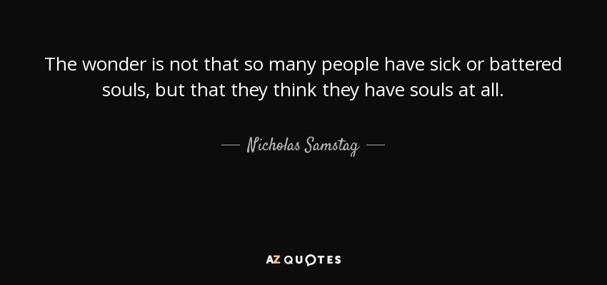 The wonder is not that so many people have sick or battered souls, but that they think they have souls at all. - Nicholas Samstag