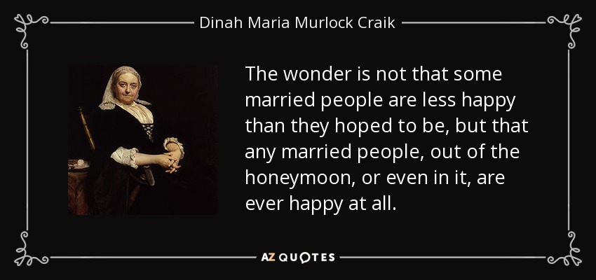 The wonder is not that some married people are less happy than they hoped to be, but that any married people, out of the honeymoon, or even in it, are ever happy at all. - Dinah Maria Murlock Craik
