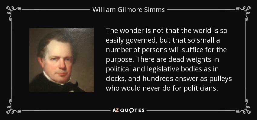 The wonder is not that the world is so easily governed, but that so small a number of persons will suffice for the purpose. There are dead weights in political and legislative bodies as in clocks, and hundreds answer as pulleys who would never do for politicians. - William Gilmore Simms