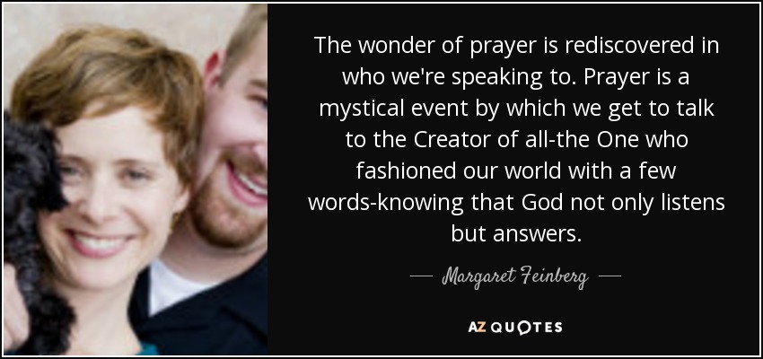 The wonder of prayer is rediscovered in who we're speaking to. Prayer is a mystical event by which we get to talk to the Creator of all-the One who fashioned our world with a few words-knowing that God not only listens but answers. - Margaret Feinberg