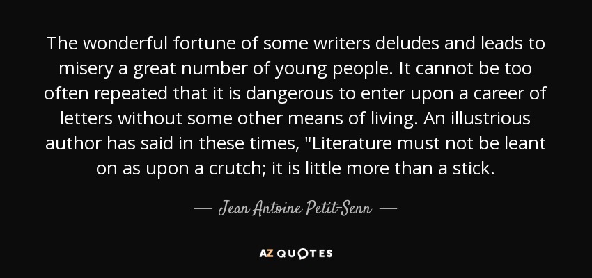 The wonderful fortune of some writers deludes and leads to misery a great number of young people. It cannot be too often repeated that it is dangerous to enter upon a career of letters without some other means of living. An illustrious author has said in these times, 