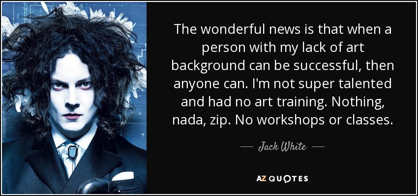 The wonderful news is that when a person with my lack of art background can be successful, then anyone can. I'm not super talented and had no art training. Nothing, nada, zip. No workshops or classes. - Jack White