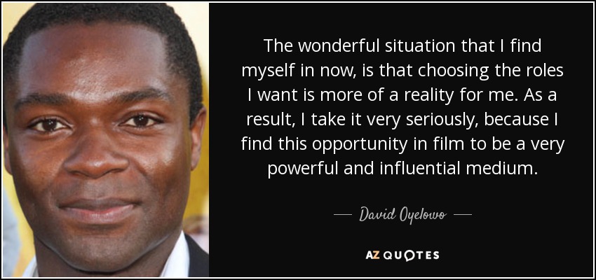 The wonderful situation that I find myself in now, is that choosing the roles I want is more of a reality for me. As a result, I take it very seriously, because I find this opportunity in film to be a very powerful and influential medium. - David Oyelowo