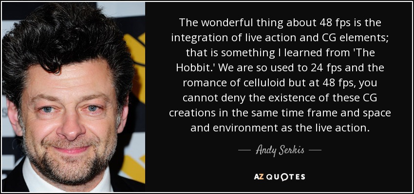 The wonderful thing about 48 fps is the integration of live action and CG elements; that is something I learned from 'The Hobbit.' We are so used to 24 fps and the romance of celluloid but at 48 fps, you cannot deny the existence of these CG creations in the same time frame and space and environment as the live action. - Andy Serkis