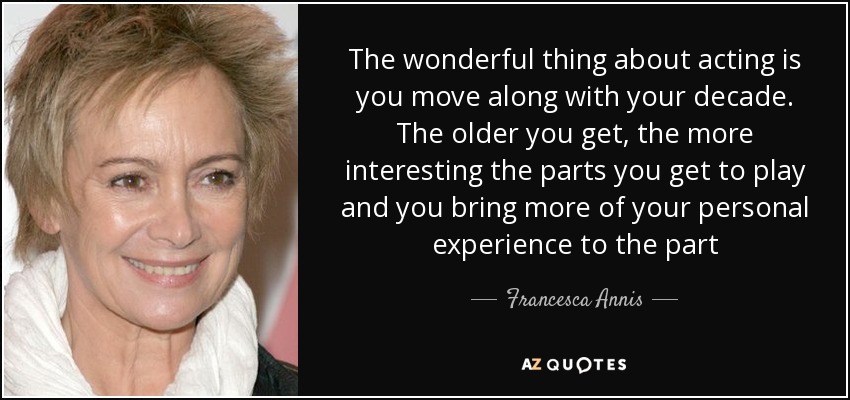The wonderful thing about acting is you move along with your decade. The older you get, the more interesting the parts you get to play and you bring more of your personal experience to the part - Francesca Annis