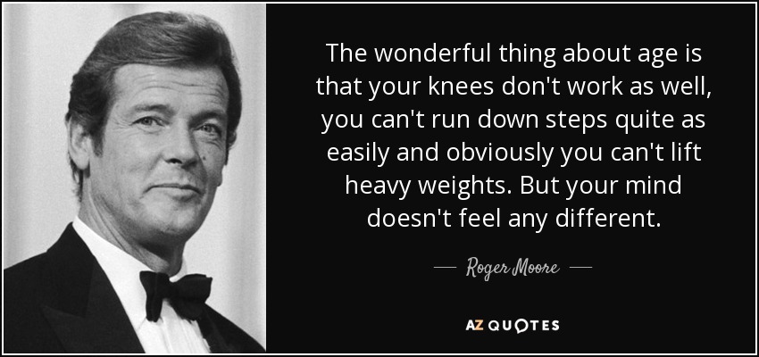 The wonderful thing about age is that your knees don't work as well, you can't run down steps quite as easily and obviously you can't lift heavy weights. But your mind doesn't feel any different. - Roger Moore