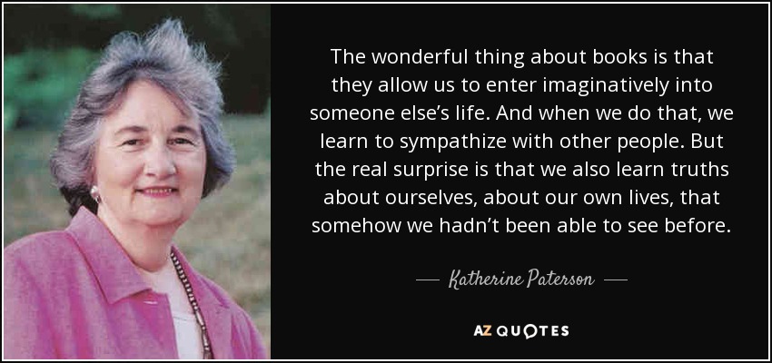 The wonderful thing about books is that they allow us to enter imaginatively into someone else’s life. And when we do that, we learn to sympathize with other people. But the real surprise is that we also learn truths about ourselves, about our own lives, that somehow we hadn’t been able to see before. - Katherine Paterson