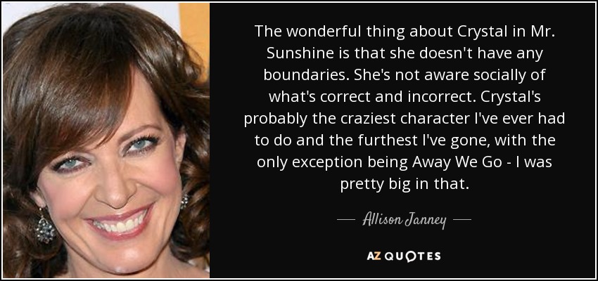 The wonderful thing about Crystal in Mr. Sunshine is that she doesn't have any boundaries. She's not aware socially of what's correct and incorrect. Crystal's probably the craziest character I've ever had to do and the furthest I've gone, with the only exception being Away We Go - I was pretty big in that. - Allison Janney