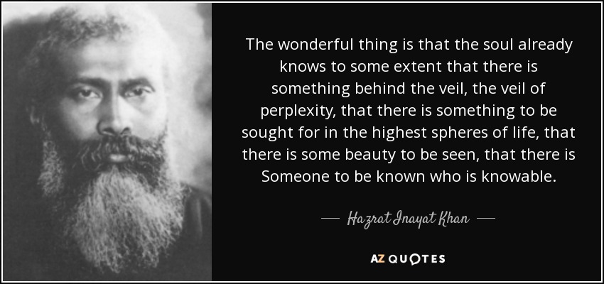 The wonderful thing is that the soul already knows to some extent that there is something behind the veil, the veil of perplexity, that there is something to be sought for in the highest spheres of life, that there is some beauty to be seen, that there is Someone to be known who is knowable. - Hazrat Inayat Khan