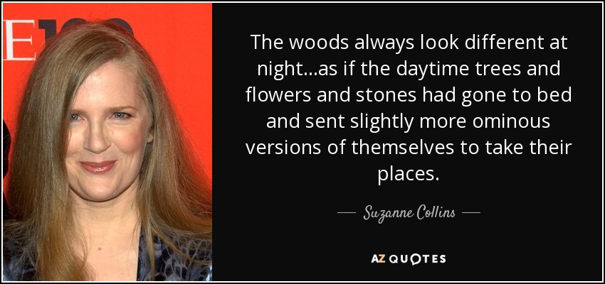 The woods always look different at night...as if the daytime trees and flowers and stones had gone to bed and sent slightly more ominous versions of themselves to take their places. - Suzanne Collins