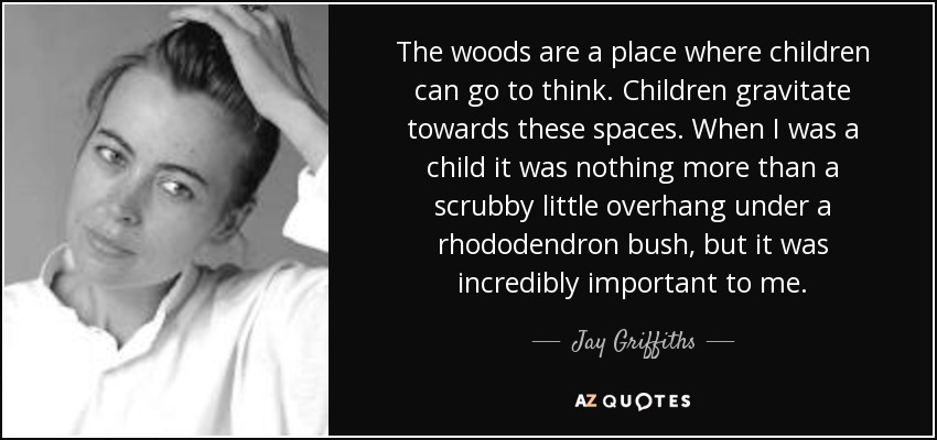 The woods are a place where children can go to think. Children gravitate towards these spaces. When I was a child it was nothing more than a scrubby little overhang under a rhododendron bush, but it was incredibly important to me. - Jay Griffiths