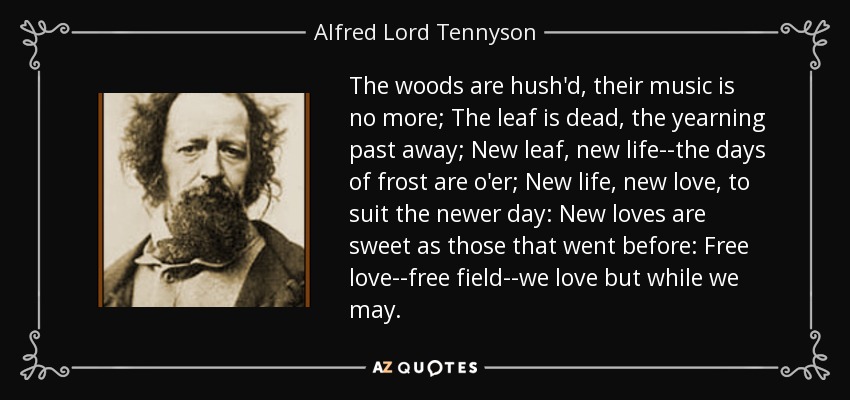 The woods are hush'd, their music is no more; The leaf is dead, the yearning past away; New leaf, new life--the days of frost are o'er; New life, new love, to suit the newer day: New loves are sweet as those that went before: Free love--free field--we love but while we may. - Alfred Lord Tennyson