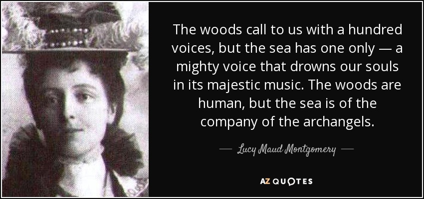 The woods call to us with a hundred voices, but the sea has one only — a mighty voice that drowns our souls in its majestic music. The woods are human, but the sea is of the company of the archangels. - Lucy Maud Montgomery