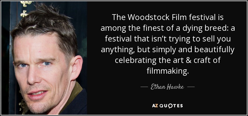 The Woodstock Film festival is among the finest of a dying breed: a festival that isn’t trying to sell you anything, but simply and beautifully celebrating the art & craft of filmmaking. - Ethan Hawke