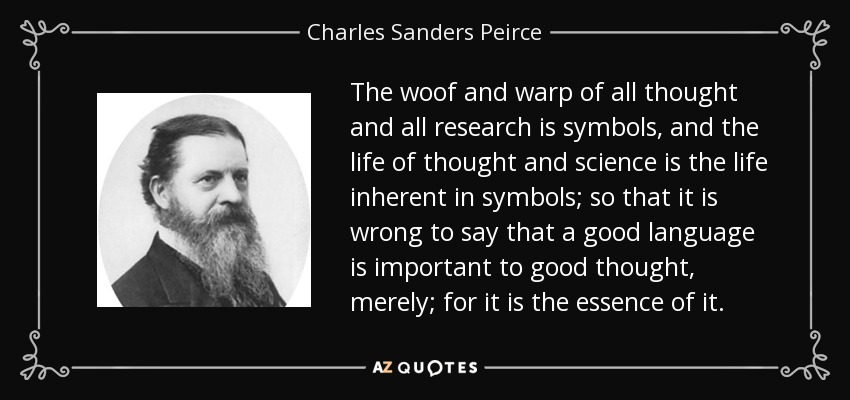 The woof and warp of all thought and all research is symbols, and the life of thought and science is the life inherent in symbols; so that it is wrong to say that a good language is important to good thought, merely; for it is the essence of it. - Charles Sanders Peirce