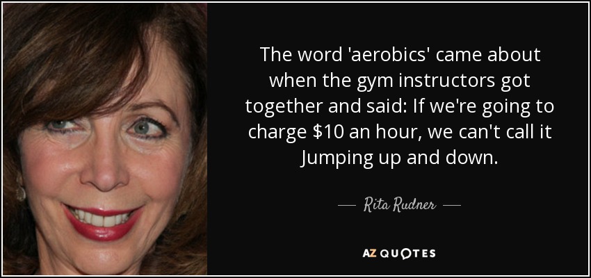 The word 'aerobics' came about when the gym instructors got together and said: If we're going to charge $10 an hour, we can't call it Jumping up and down. - Rita Rudner