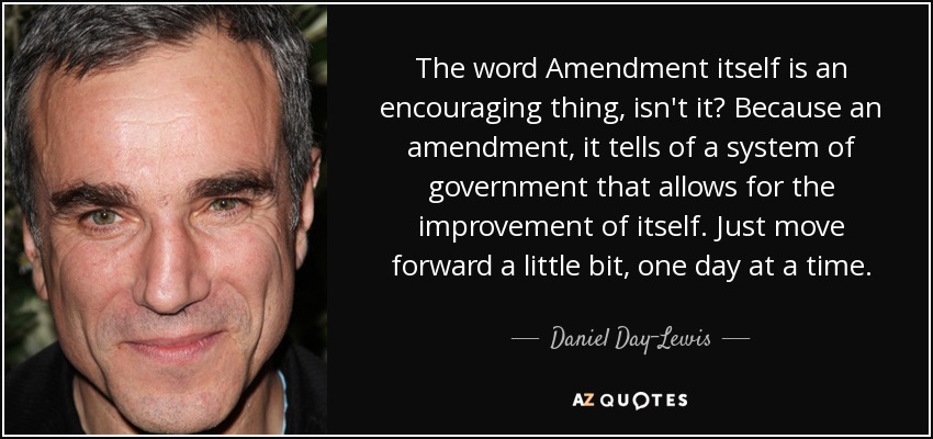 The word Amendment itself is an encouraging thing, isn't it? Because an amendment, it tells of a system of government that allows for the improvement of itself. Just move forward a little bit, one day at a time. - Daniel Day-Lewis