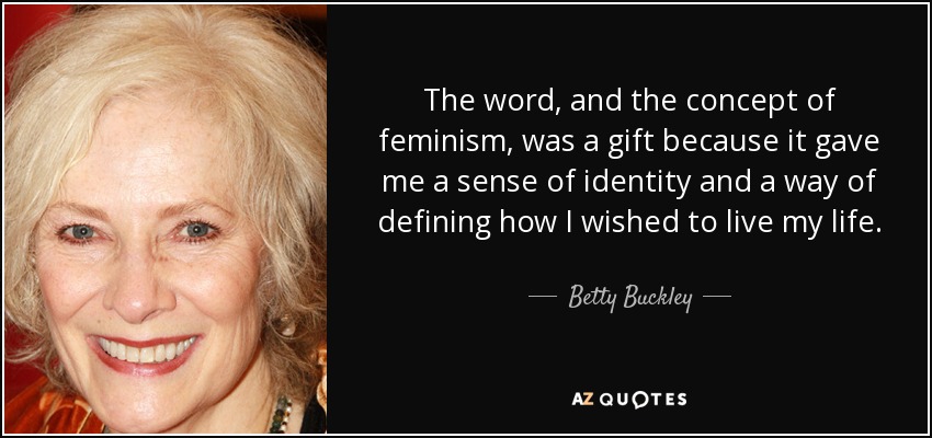 The word, and the concept of feminism, was a gift because it gave me a sense of identity and a way of defining how I wished to live my life. - Betty Buckley