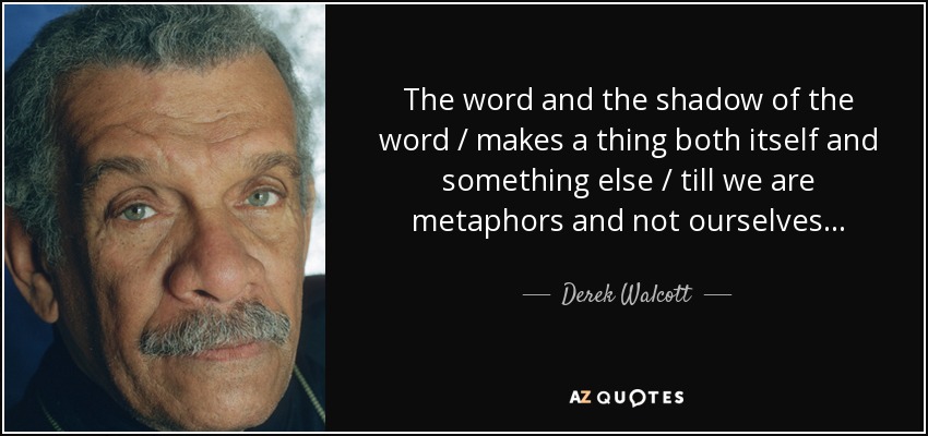 The word and the shadow of the word / makes a thing both itself and something else / till we are metaphors and not ourselves . . . - Derek Walcott