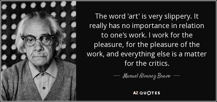 The word 'art' is very slippery. It really has no importance in relation to one's work. I work for the pleasure, for the pleasure of the work, and everything else is a matter for the critics. - Manuel Alvarez Bravo