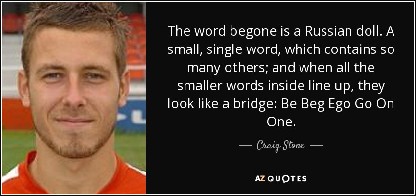 The word begone is a Russian doll. A small, single word, which contains so many others; and when all the smaller words inside line up, they look like a bridge: Be Beg Ego Go On One. - Craig Stone