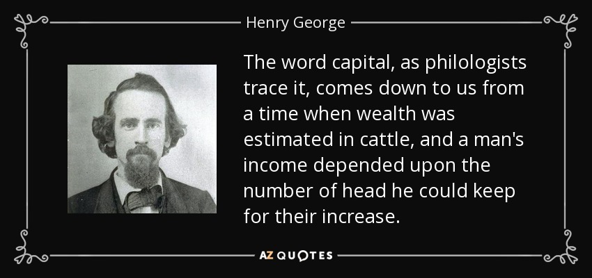 The word capital, as philologists trace it, comes down to us from a time when wealth was estimated in cattle, and a man's income depended upon the number of head he could keep for their increase. - Henry George