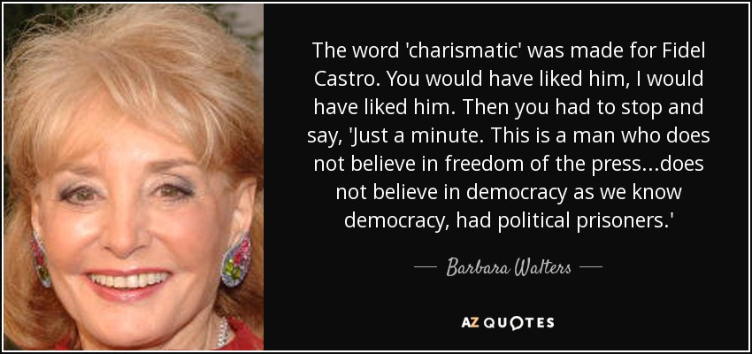 The word 'charismatic' was made for Fidel Castro. You would have liked him, I would have liked him. Then you had to stop and say, 'Just a minute. This is a man who does not believe in freedom of the press...does not believe in democracy as we know democracy, had political prisoners.' - Barbara Walters
