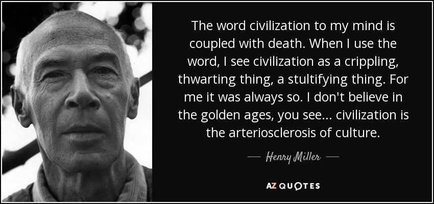 The word civilization to my mind is coupled with death. When I use the word, I see civilization as a crippling, thwarting thing, a stultifying thing. For me it was always so. I don't believe in the golden ages, you see... civilization is the arteriosclerosis of culture. - Henry Miller