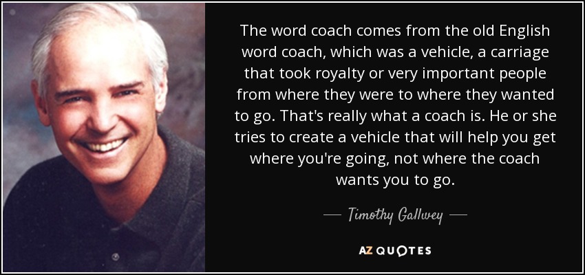 The word coach comes from the old English word coach, which was a vehicle, a carriage that took royalty or very important people from where they were to where they wanted to go. That's really what a coach is. He or she tries to create a vehicle that will help you get where you're going, not where the coach wants you to go. - Timothy Gallwey