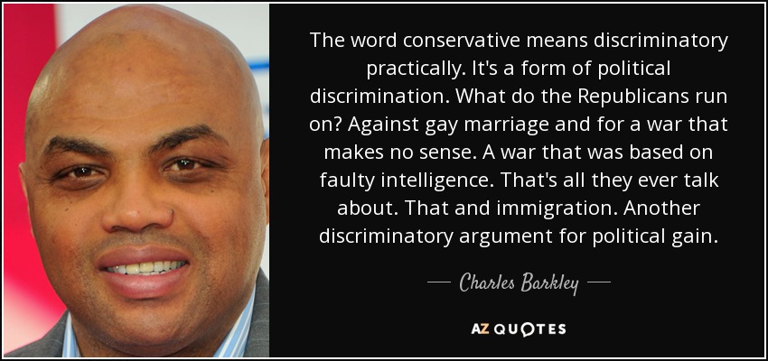 The word conservative means discriminatory practically. It's a form of political discrimination. What do the Republicans run on? Against gay marriage and for a war that makes no sense. A war that was based on faulty intelligence. That's all they ever talk about. That and immigration. Another discriminatory argument for political gain. - Charles Barkley