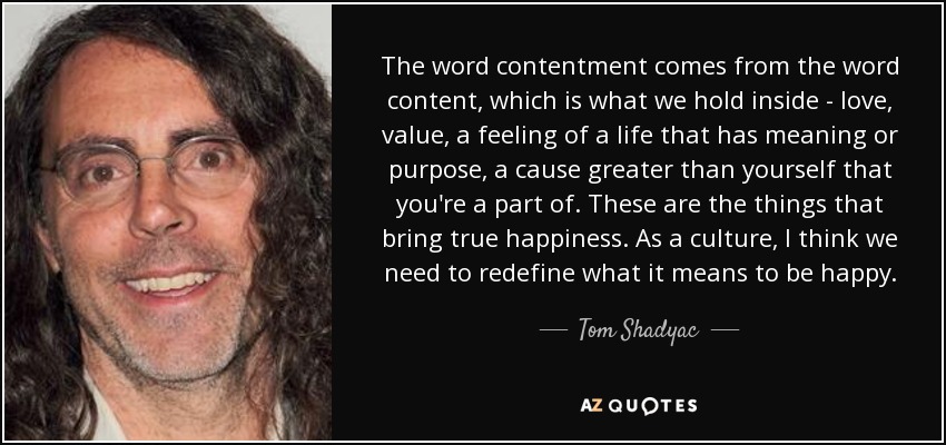 The word contentment comes from the word content, which is what we hold inside - love, value, a feeling of a life that has meaning or purpose, a cause greater than yourself that you're a part of. These are the things that bring true happiness. As a culture, I think we need to redefine what it means to be happy. - Tom Shadyac