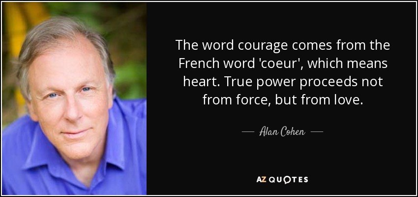The word courage comes from the French word 'coeur', which means heart. True power proceeds not from force, but from love. - Alan Cohen
